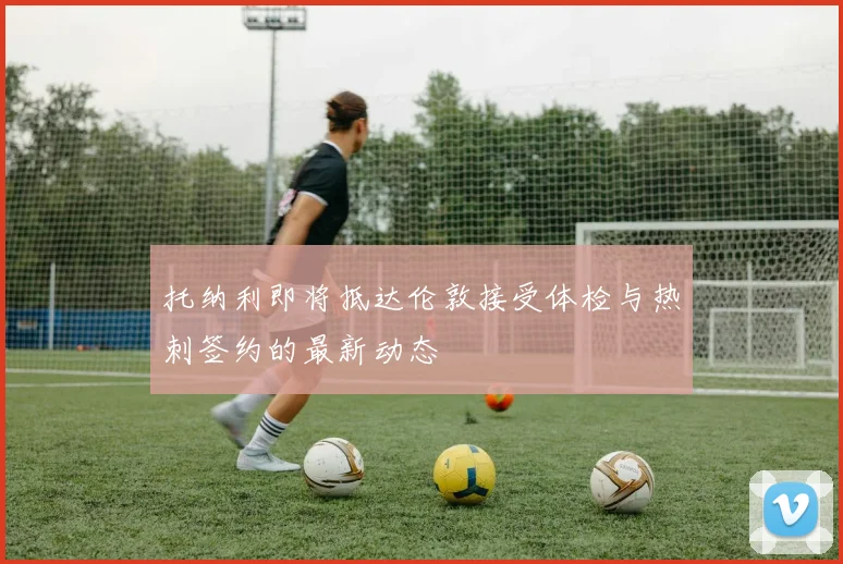 托纳利即将抵达伦敦接受体检与热刺签约的最新动态