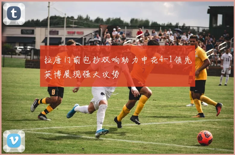 拉唐门前包抄双响助力申花4-1领先英博展现强大攻势