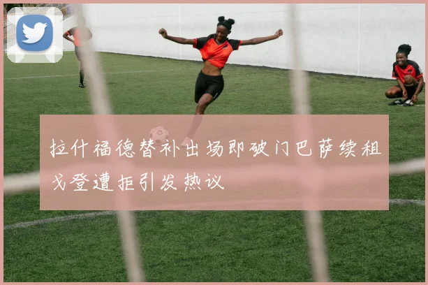 拉什福德替补出场即破门巴萨续租戈登遭拒引发热议