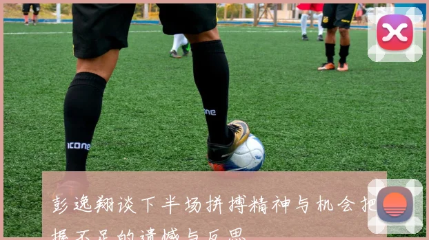彭逸翔谈下半场拼搏精神与机会把握不足的遗憾与反思