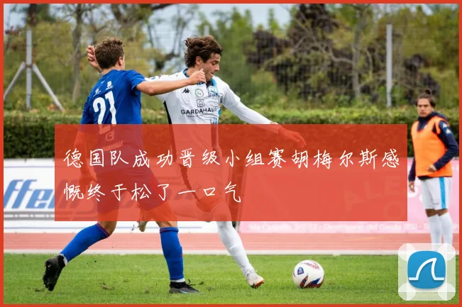 德国队成功晋级小组赛胡梅尔斯感慨终于松了一口气