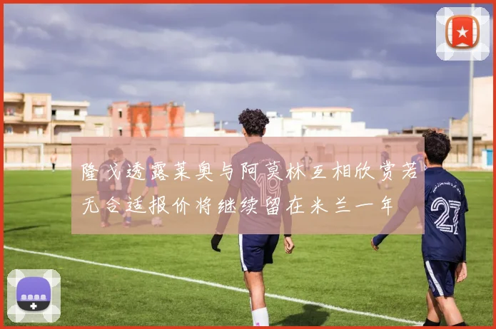 隆戈透露莱奥与阿莫林互相欣赏若无合适报价将继续留在米兰一年