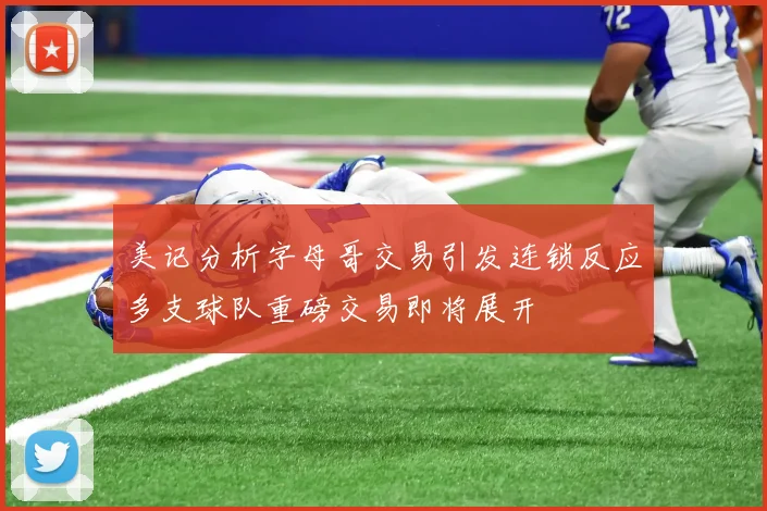 美记分析字母哥交易引发连锁反应多支球队重磅交易即将展开