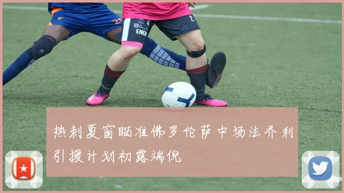 热刺夏窗瞄准佛罗伦萨中场法乔利引援计划初露端倪