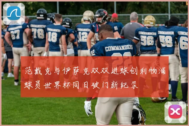 范戴克与伊萨克双双进球创利物浦球员世界杯同日破门新纪录