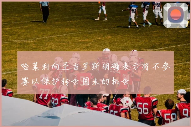 哈莱利向圣吉罗斯明确表示将不参赛以保护转会国米的机会