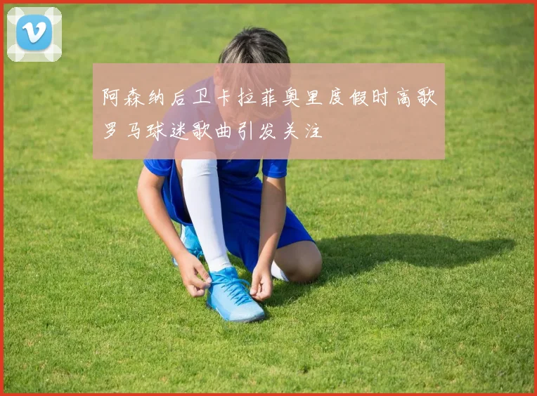 阿森纳后卫卡拉菲奥里度假时高歌罗马球迷歌曲引发关注