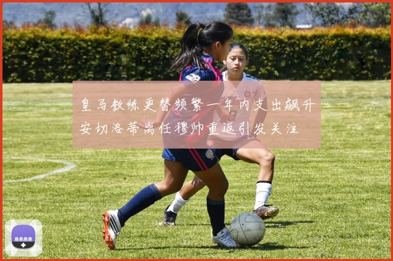 皇马教练更替频繁一年内支出飙升安切洛蒂离任穆帅重返引发关注