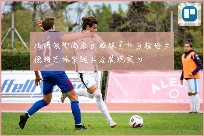 梅西领衔尚未出局球员评分榜哈兰德姆巴佩紧随其后展现实力
